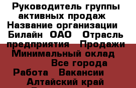 Руководитель группы активных продаж › Название организации ­ Билайн, ОАО › Отрасль предприятия ­ Продажи › Минимальный оклад ­ 30 000 - Все города Работа » Вакансии   . Алтайский край,Белокуриха г.